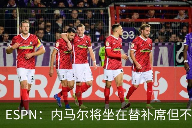 ESPN：内马尔将坐在替补席但不会出战摩洛哥，他已完成康复训练